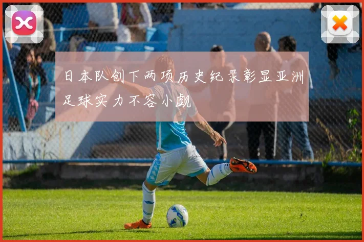 日本队创下两项历史纪录彰显亚洲足球实力不容小觑