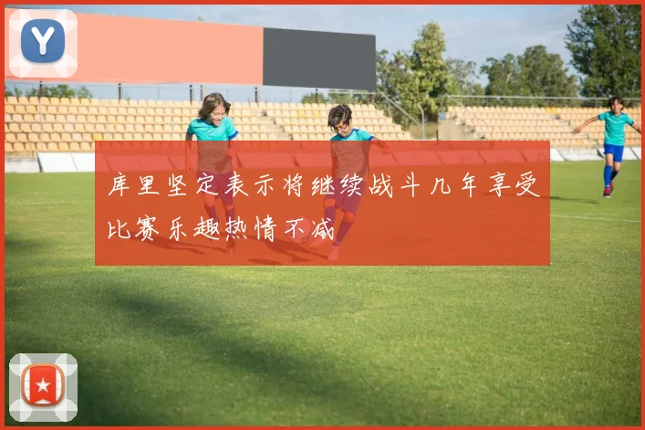 库里坚定表示将继续战斗几年享受比赛乐趣热情不减