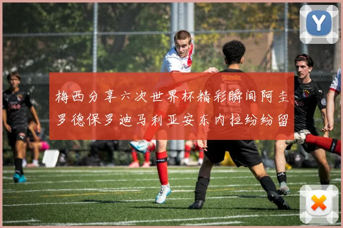 梅西分享六次世界杯精彩瞬间阿圭罗德保罗迪马利亚安东内拉纷纷留言评论
