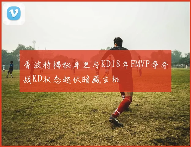 香波特揭秘库里与KD18年FMVP争夺战KD状态起伏暗藏玄机
