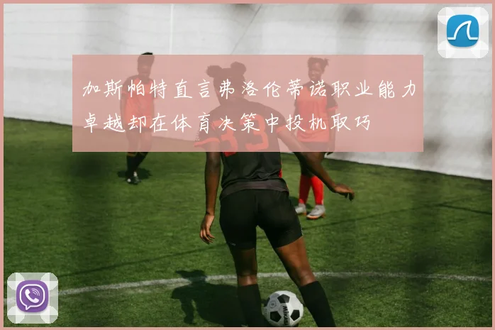 加斯帕特直言弗洛伦蒂诺职业能力卓越却在体育决策中投机取巧