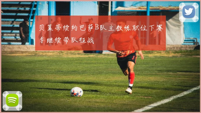 贝莱蒂续约巴萨B队主教练职位下赛季继续带队征战