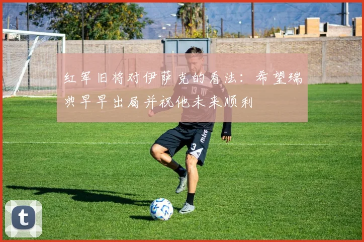 红军旧将对伊萨克的看法：希望瑞典早早出局并祝他未来顺利