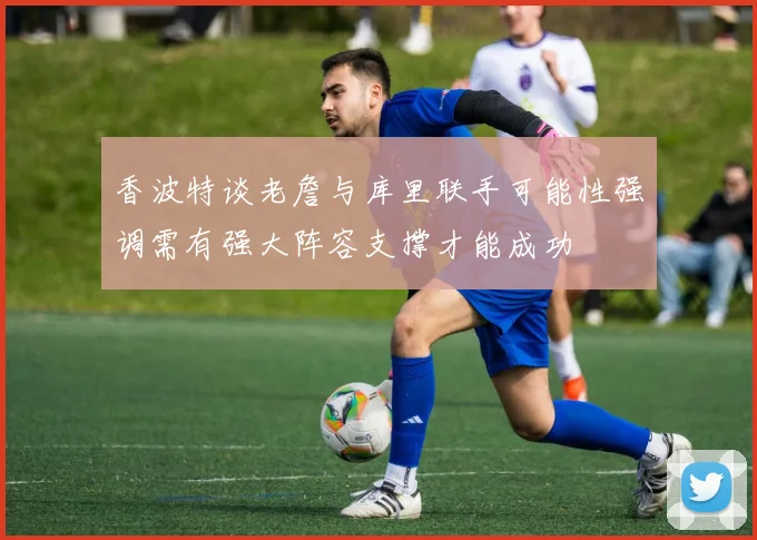 香波特谈老詹与库里联手可能性强调需有强大阵容支撑才能成功