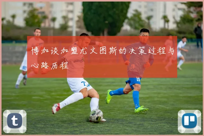 博加谈加盟尤文图斯的决策过程与心路历程