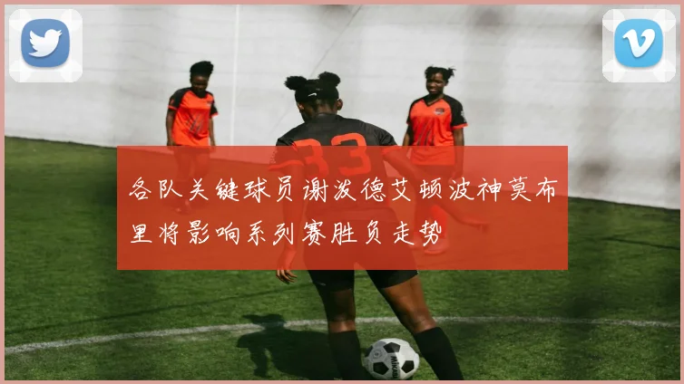 各队关键球员谢泼德艾顿波神莫布里将影响系列赛胜负走势