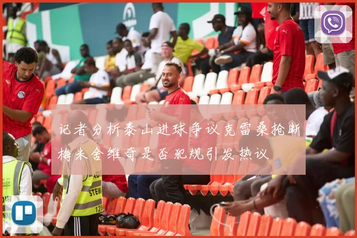 记者分析泰山进球争议克雷桑抢断梅米舍维奇是否犯规引发热议