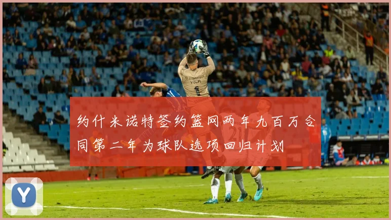 约什米诺特签约篮网两年九百万合同第二年为球队选项回归计划