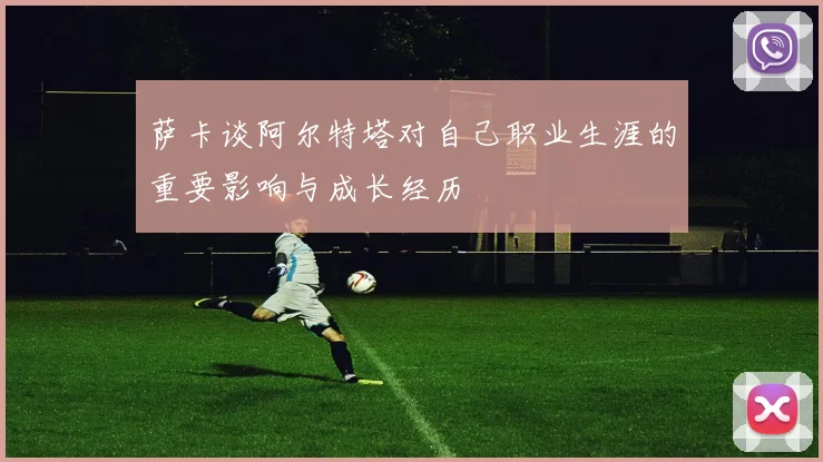 萨卡谈阿尔特塔对自己职业生涯的重要影响与成长经历