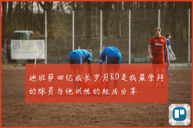 迪班萨回忆成长岁月KD是我最崇拜的球员与他训练的经历分享