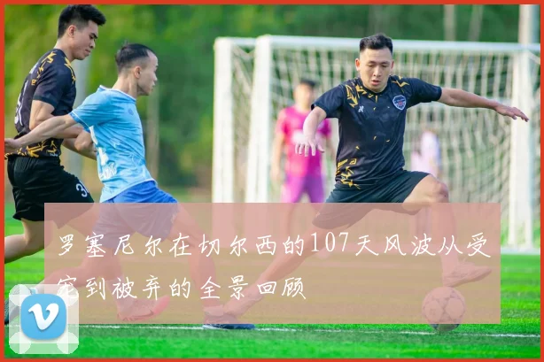 罗塞尼尔在切尔西的107天风波从受宠到被弃的全景回顾