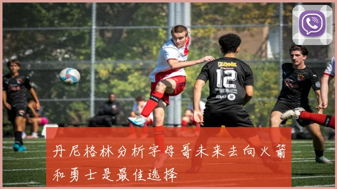 丹尼格林分析字母哥未来去向火箭和勇士是最佳选择