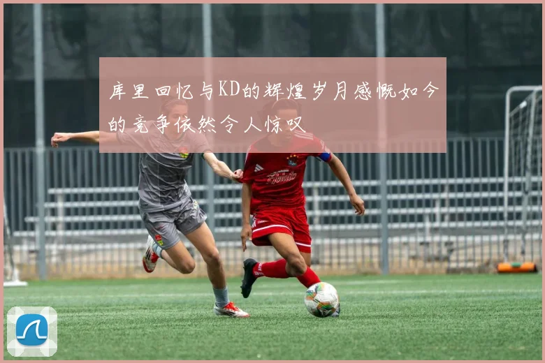 库里回忆与KD的辉煌岁月感慨如今的竞争依然令人惊叹