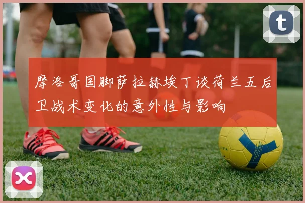 摩洛哥国脚萨拉赫埃丁谈荷兰五后卫战术变化的意外性与影响
