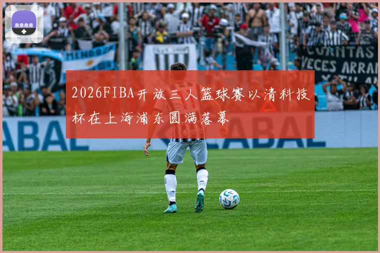 2026FIBA开放三人篮球赛以清科技杯在上海浦东圆满落幕