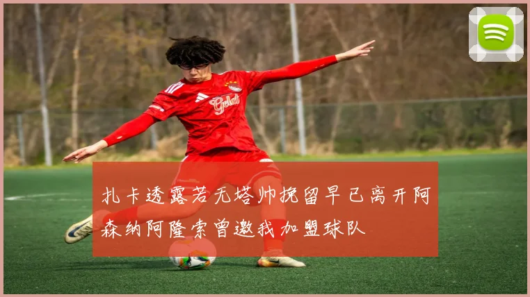 扎卡透露若无塔帅挽留早已离开阿森纳阿隆索曾邀我加盟球队