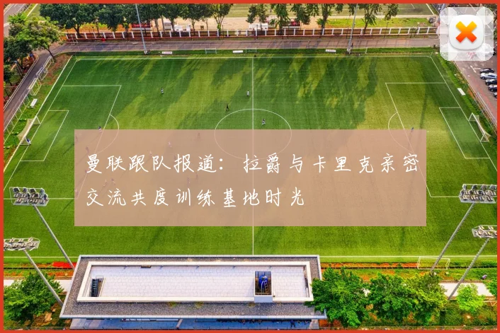 曼联跟队报道：拉爵与卡里克亲密交流共度训练基地时光