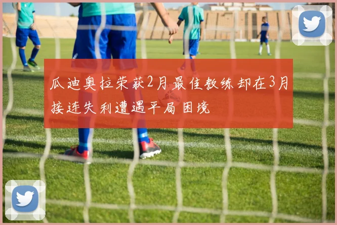 瓜迪奥拉荣获2月最佳教练却在3月接连失利遭遇平局困境