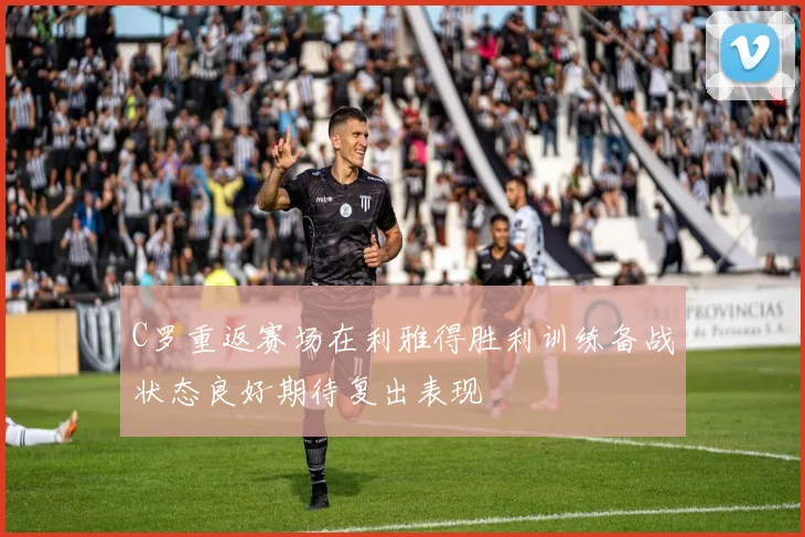 C罗重返赛场在利雅得胜利训练备战状态良好期待复出表现