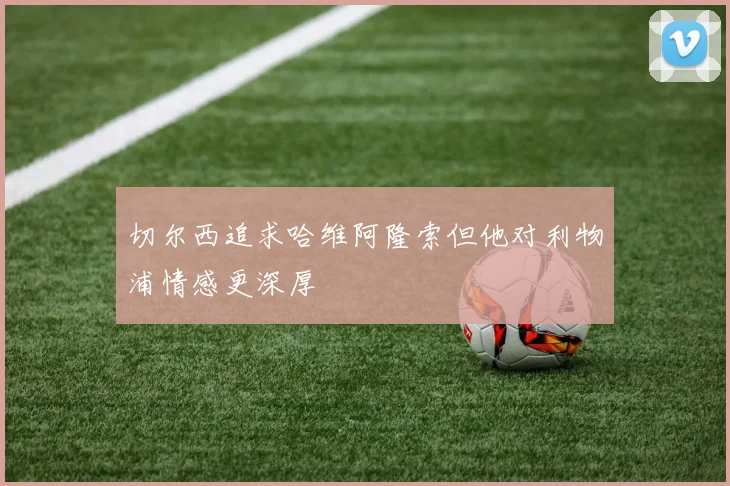 切尔西追求哈维阿隆索但他对利物浦情感更深厚