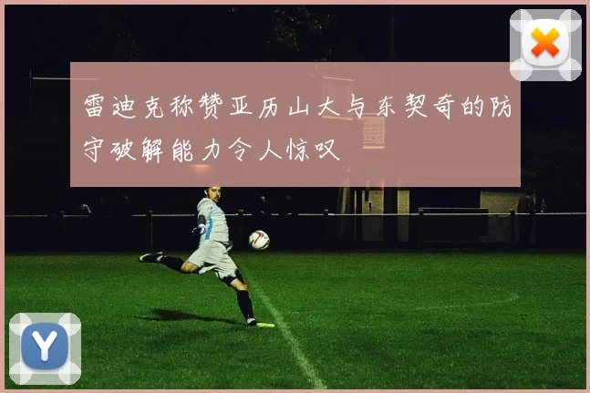 雷迪克称赞亚历山大与东契奇的防守破解能力令人惊叹
