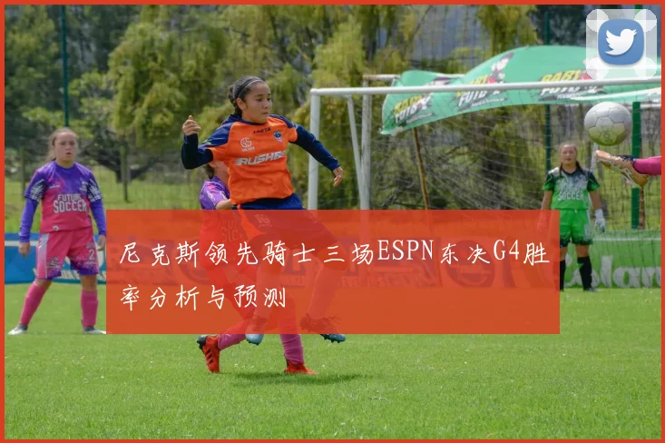 尼克斯领先骑士三场ESPN东决G4胜率分析与预测