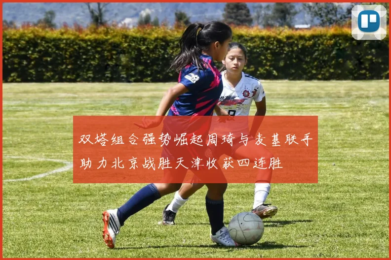 双塔组合强势崛起周琦与麦基联手助力北京战胜天津收获四连胜