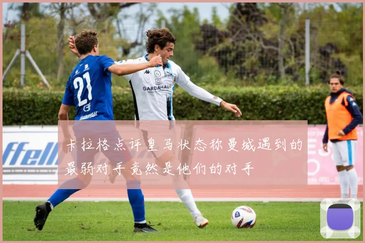卡拉格点评皇马状态称曼城遇到的最弱对手竟然是他们的对手