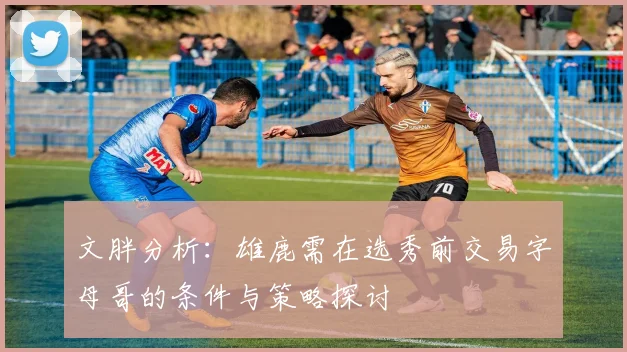 文胖分析：雄鹿需在选秀前交易字母哥的条件与策略探讨