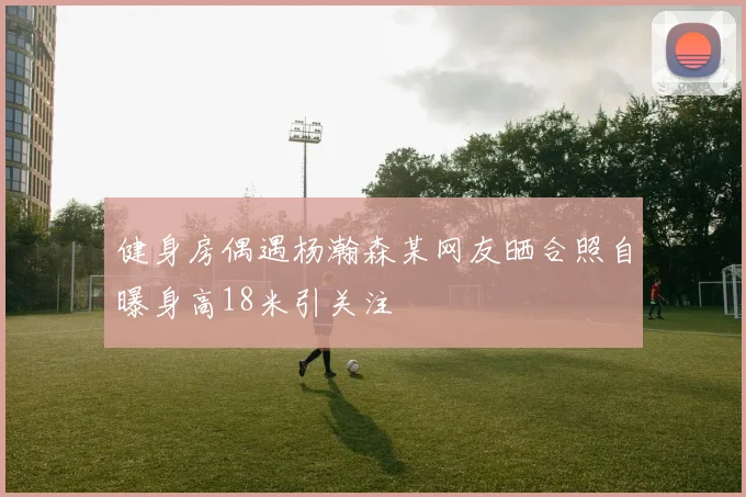 健身房偶遇杨瀚森某网友晒合照自曝身高18米引关注