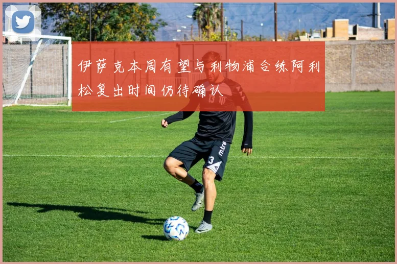 伊萨克本周有望与利物浦合练阿利松复出时间仍待确认