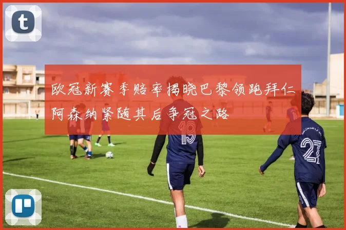 欧冠新赛季赔率揭晓巴黎领跑拜仁阿森纳紧随其后争冠之路