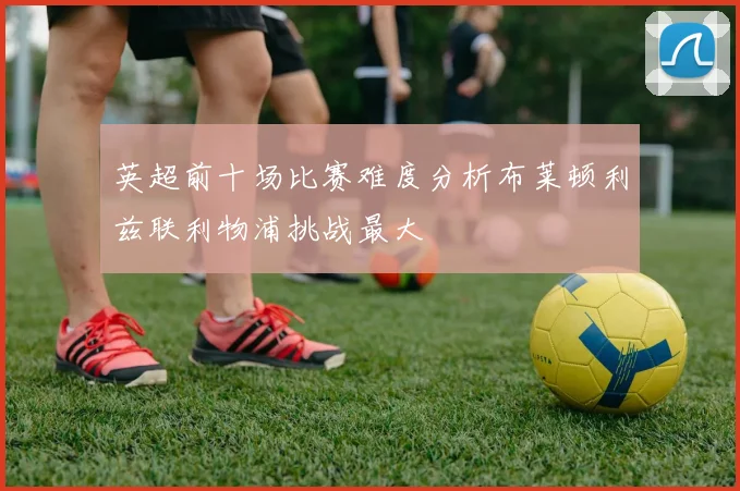 英超前十场比赛难度分析布莱顿利兹联利物浦挑战最大
