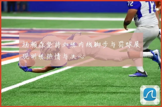 杨瀚森坚持加练内线脚步与罚球展现训练热情与决心