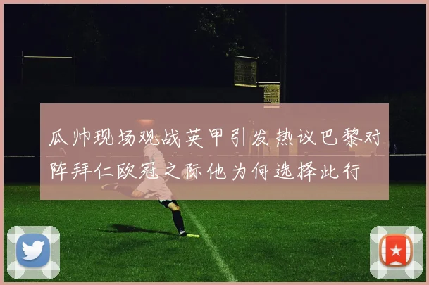 瓜帅现场观战英甲引发热议巴黎对阵拜仁欧冠之际他为何选择此行
