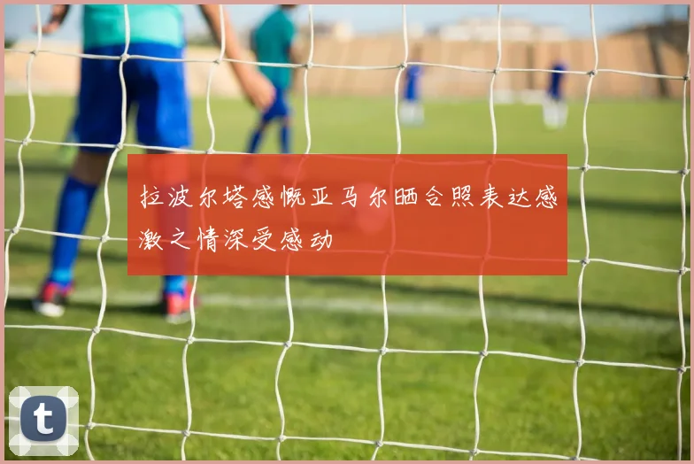 拉波尔塔感慨亚马尔晒合照表达感激之情深受感动